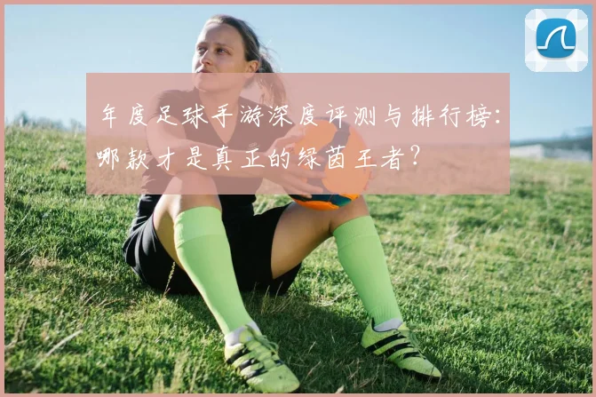 年度足球手游深度评测与排行榜：哪款才是真正的绿茵王者？