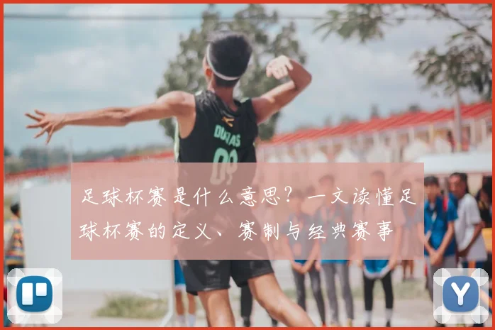 足球杯赛是什么意思？一文读懂足球杯赛的定义、赛制与经典赛事