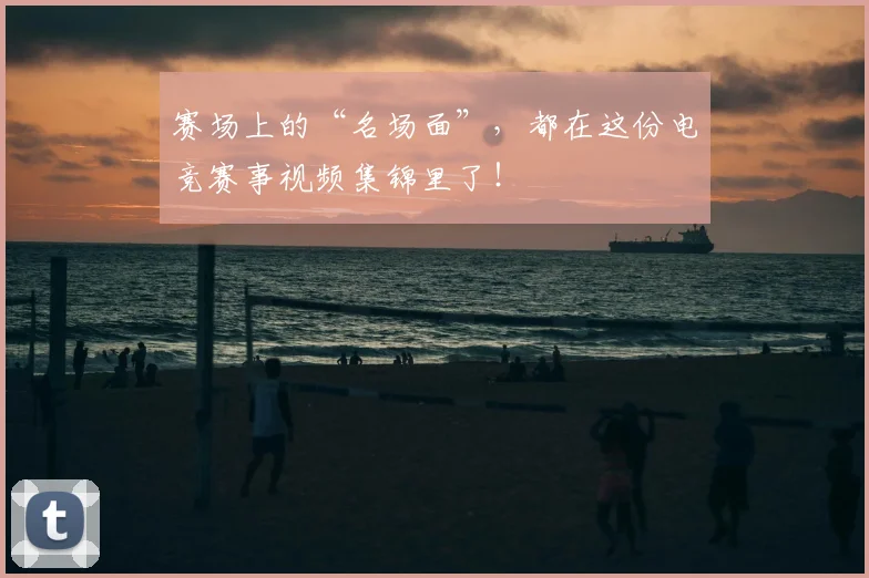 赛场上的“名场面”，都在这份电竞赛事视频集锦里了！