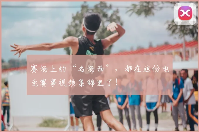 赛场上的“名场面”，都在这份电竞赛事视频集锦里了！